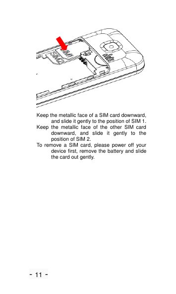 - 11 -  Keep the metallic face of a SIM card downward, and slide it gently to the position of SIM 1. Keep  the  metallic  face  of  the  other  SIM  card downward,  and  slide  it  gently  to  the position of SIM 2. To  remove  a  SIM  card,  please  power  off  your device first, remove the battery and slide the card out gently. 