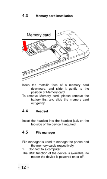 - 12 - 4.3 Memory card installation  Keep  the  metallic  face  of  a  memory  card downward,  and  slide  it  gently  to  the position of Memory card. To  remove  Memory  card,  please  remove  the battery  first  and  slide  the  memory  card out gently. 4.4 Headset Insert the headset into the headset jack on the top side of the device if required. 4.5 File manager File manager is used to manage the phone and the memory cards respectively. 1．  Connect to a computer The USB function of the device is available, no matter the device is powered on or off. Memory card                       