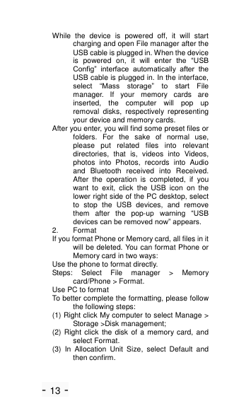 - 13 - While  the  device  is  powered  off,  it  will  start charging and open File manager after the USB cable is plugged in. When the device is  powered  on,  it  will  enter  the  ―USB Config‖  interface  automatically  after  the USB cable is plugged in. In the interface, select  ―Mass  storage‖  to  start  File manager.  If  your  memory  cards  are inserted,  the  computer  will  pop  up removal  disks,  respectively  representing your device and memory cards. After you enter, you will find some preset files or folders.  For  the  sake  of  normal  use, please  put  related  files  into  relevant directories,  that  is,  videos  into  Videos, photos  into  Photos,  records  into  Audio and  Bluetooth  received  into  Received. After  the  operation  is  completed,  if  you want  to  exit,  click  the  USB  icon  on  the lower right side of the PC desktop, select to  stop  the  USB  devices,  and  remove them  after  the  pop-up  warning  ―USB devices can be removed now‖ appears. 2.  Format If you format Phone or Memory card, all files in it will be deleted. You can format Phone or Memory card in two ways: Use the phone to format directly. Steps:  Select  File  manager  >  Memory card/Phone > Format. Use PC to format To better complete the formatting, please follow the following steps: (1) Right click My computer to select Manage > Storage >Disk management; (2) Right click the disk of a  memory card, and select Format. (3)  In  Allocation  Unit  Size,  select  Default  and then confirm. 