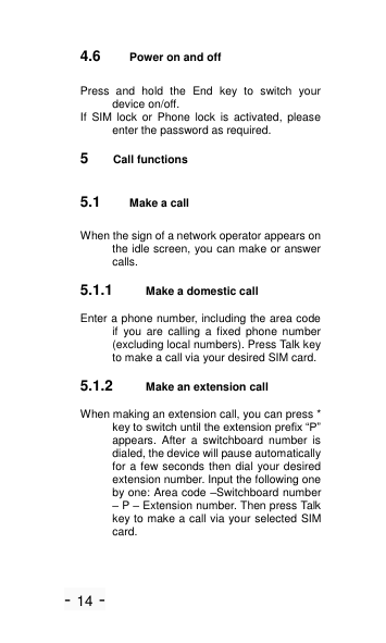 - 14 - 4.6 Power on and off Press  and  hold  the  End  key  to  switch  your device on/off. If  SIM  lock  or  Phone  lock  is  activated,  please enter the password as required. 5  Call functions 5.1 Make a call When the sign of a network operator appears on the idle screen, you can make or answer calls. 5.1.1 Make a domestic call Enter a phone number, including the area code if  you  are  calling  a  fixed  phone  number (excluding local numbers). Press Talk key to make a call via your desired SIM card. 5.1.2 Make an extension call When making an extension call, you can press * key to switch until the extension prefix ―P‖ appears.  After  a  switchboard  number  is dialed, the device will pause automatically for a few seconds then dial your desired extension number. Input the following one by one: Area code &ndash;Switchboard number &ndash; P &ndash; Extension number. Then press Talk key to make a call via your selected SIM card. 