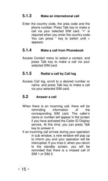 - 15 - 5.1.3 Make an international call Enter the country code, the  area code and the phone number. Press Talk key to make a call  via  your  selected SIM  card.  ―+‖  is required when you enter the country code. You  can  press  *  key  to  switch  until  + appears. 5.1.4 Make a call from Phonebook Access  Contact menu  to select a contact,  and press  Talk  key  to  make  a  call  via  your selected SIM card. 5.1.5 Redial a call by Call log Access  Call  log,  scroll  to  a desired  number  or name, and press Talk key to make a call via your selected SIM card. 5.2 Answer a call When  there  is  an  incoming  call,  there  will  be reminding  information  of  the corresponding  SIM  card.  The  caller&rsquo;s name or number will appear in the screen if you have activated the Caller ID Display service. At this time, you can press Talk key to answer it. If an incoming call arrives during your operation in sub window, a new window will pop up to inform  you and your operation will be interrupted. If you miss it, when you return to  the  standby  screen,  you  will  be reminded  that  there  is  a  missed  call  of SIM 1 or SIM 2. 