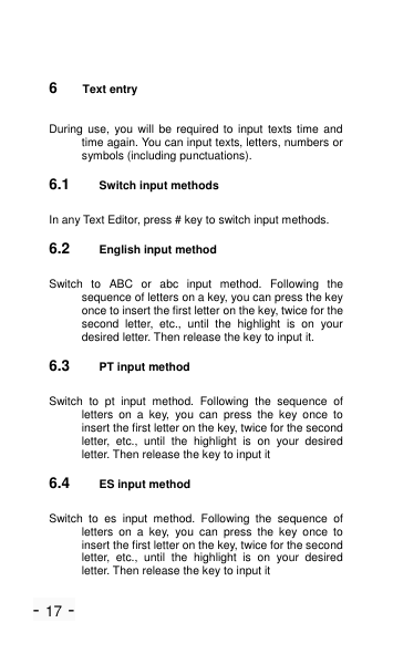 - 17 - 6  Text entry During use,  you  will  be  required  to  input  texts  time  and time again. You can input texts, letters, numbers or symbols (including punctuations). 6.1 Switch input methods In any Text Editor, press # key to switch input methods. 6.2 English input method Switch  to  ABC  or  abc  input  method.  Following  the sequence of letters on a key, you can press the key once to insert the first letter on the key, twice for the second  letter,  etc.,  until  the  highlight  is  on  your desired letter. Then release the key to input it. 6.3 PT input method Switch  to  pt  input  method.  Following  the  sequence  of letters  on  a  key,  you  can  press  the  key  once  to insert the first letter on the key, twice for the second letter,  etc.,  until  the  highlight  is  on  your  desired letter. Then release the key to input it 6.4 ES input method Switch  to  es  input  method.  Following  the  sequence  of letters  on  a  key,  you  can  press  the  key  once  to insert the first letter on the key, twice for the second letter,  etc.,  until  the  highlight  is  on  your  desired letter. Then release the key to input it 