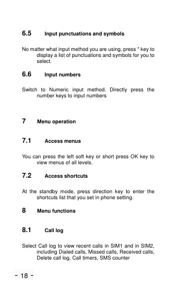 - 18 - 6.5 Input punctuations and symbols No matter what input method you are using, press * key to display a list of punctuations and symbols for you to select. 6.6 Input numbers Switch  to  Numeric  input  method.  Directly  press  the number keys to input numbers   7  Menu operation 7.1 Access menus You can press the left soft key or short press OK key to view menus of all levels. 7.2 Access shortcuts At  the  standby  mode,  press  direction  key  to  enter  the shortcuts list that you set in phone setting. 8  Menu functions 8.1 Call log Select Call log to view recent calls in SIM1 and in SIM2, including Dialed calls, Missed calls, Received calls, Delete call log, Call timers, SMS counter   