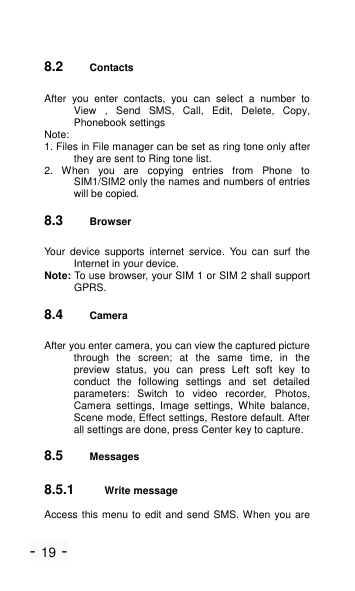 - 19 - 8.2 Contacts After  you  enter  contacts,  you  can  select  a  number  to View  ,  Send  SMS,  Call,  Edit,  Delete,  Copy, Phonebook settings Note: 1. Files in File manager can be set as ring tone only after they are sent to Ring tone list. 2.  When  you  are  copying  entries  from  Phone  to SIM1/SIM2 only the names and numbers of entries will be copied. 8.3 Browser Your  device  supports  internet  service.  You  can  surf  the Internet in your device.   Note: To use browser, your SIM 1 or SIM 2 shall support GPRS. 8.4 Camera After you enter camera, you can view the captured picture through  the  screen;  at  the  same  time,  in  the preview  status,  you  can  press  Left  soft  key  to conduct  the  following  settings  and  set  detailed parameters:  Switch  to  video  recorder,  Photos, Camera  settings,  Image  settings,  White  balance, Scene mode, Effect settings, Restore default. After all settings are done, press Center key to capture. 8.5 Messages 8.5.1 Write message Access this menu to edit and send  SMS. When you are 