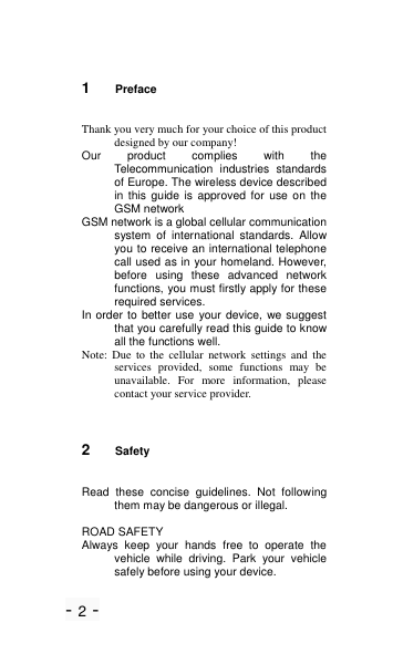 - 2 - 1  Preface Thank you very much for your choice of this product designed by our company! Our  product  complies  with  the Telecommunication  industries  standards of Europe. The wireless device described in this  guide  is  approved  for  use  on  the GSM network GSM network is a global cellular communication system  of  international  standards.  Allow you to receive an international telephone call used as in your homeland. However, before  using  these  advanced  network functions, you must firstly apply for these required services. In order to  better  use your device, we suggest that you carefully read this guide to know all the functions well. Note:  Due  to  the  cellular  network  settings and  the services  provided,  some  functions  may  be unavailable.  For  more  information,  please contact your service provider.   2  Safety Read  these  concise  guidelines.  Not  following them may be dangerous or illegal.  ROAD SAFETY Always  keep  your  hands  free  to  operate  the vehicle  while  driving.  Park  your  vehicle safely before using your device. 