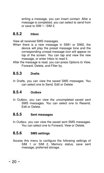 - 20 - writing a message, you can Insert contact. After a message is completed, you can select to send from or save to SIM 1 / SIM 2. 8.5.2 Inbox View all received SMS messages. When  there  is  a  new  message  in  SIM1  or  SIM2,  the device will play the preset message tone and the corresponding unread message icon will appear on top of the screen.  You  can  tap and view the  new message, or enter Inbox to read it. After the message is read, you can press Options to View, Forward, Delete, and Filter by. 8.5.3 Drafts In Drafts, you can view the saved SMS messages.  You can select one to Send, Edit or Delete. 8.5.4 Outbox In  Outbox,  you  can  view  the  uncompleted  saved  sent SMS  messages.  You  can  select  one  to  Resend, Edit or Delete. 8.5.5 Sent messages In Outbox, you can view the saved sent SMS messages. You can select one to Forward, View or Delete. 8.5.6 SMS settings Access  this  menu  to  configure  the  following  settings  of SIM  1  or  SIM  2,  Memory  status,  save  sent message, preferred storage. 
