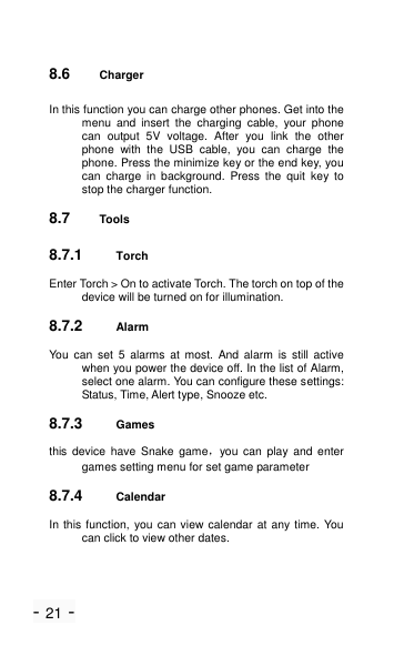 - 21 - 8.6 Charger   In this function you can charge other phones. Get into the menu  and  insert  the  charging  cable,  your  phone can  output  5V  voltage.  After  you  link  the  other phone  with  the  USB  cable,  you  can  charge  the phone. Press the minimize key or the end key, you can  charge  in  background.  Press  the  quit  key  to stop the charger function. 8.7 Tools 8.7.1 Torch Enter Torch > On to activate Torch. The torch on top of the device will be turned on for illumination. 8.7.2 Alarm You  can  set  5 alarms  at  most.  And  alarm  is  still  active when you power the device off. In the list of Alarm, select one alarm. You can configure these settings: Status, Time, Alert type, Snooze etc. 8.7.3 Games this  device  have  Snake  game，you  can  play  and  enter games setting menu for set game parameter 8.7.4 Calendar In this function, you can view calendar at any time. You can click to view other dates. 