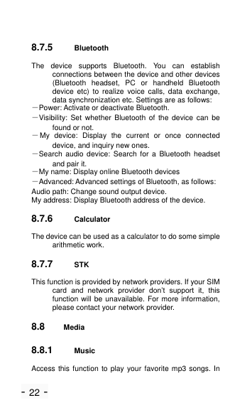 - 22 - 8.7.5 Bluetooth The  device  supports  Bluetooth.  You  can  establish connections between the device and other devices (Bluetooth  headset,  PC  or  handheld  Bluetooth device  etc)  to  realize  voice  calls,  data  exchange, data synchronization etc. Settings are as follows: －Power: Activate or deactivate Bluetooth. －Visibility: Set  whether  Bluetooth  of  the  device  can  be found or not. －My  device:  Display  the  current  or  once  connected device, and inquiry new ones. －Search  audio  device:  Search  for  a  Bluetooth  headset and pair it. －My name: Display online Bluetooth devices   －Advanced: Advanced settings of Bluetooth, as follows: Audio path: Change sound output device. My address: Display Bluetooth address of the device. 8.7.6 Calculator The device can be used as a calculator to do some simple arithmetic work. 8.7.7 STK This function is provided by network providers. If your SIM card  and  network  provider  don&rsquo;t  support  it,  this function will be unavailable. For more information, please contact your network provider. 8.8 Media 8.8.1 Music Access this function to play your favorite mp3 songs. In 