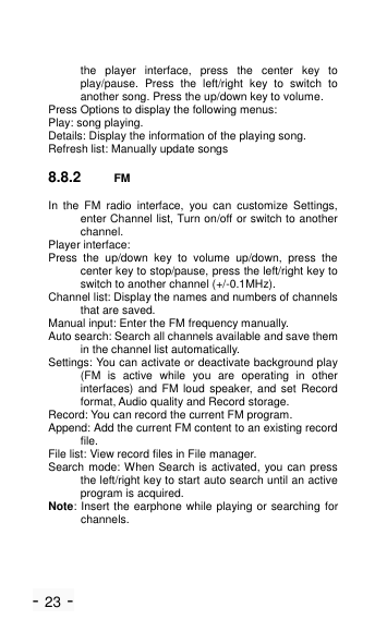 - 23 - the  player  interface,  press  the  center  key  to play/pause.  Press  the  left/right  key  to  switch  to another song. Press the up/down key to volume. Press Options to display the following menus: Play: song playing. Details: Display the information of the playing song. Refresh list: Manually update songs 8.8.2 FM In  the  FM  radio  interface,  you  can  customize  Settings, enter Channel list, Turn on/off or switch to another channel. Player interface: Press  the  up/down  key  to  volume  up/down,  press  the center key to stop/pause, press the left/right key to switch to another channel (+/-0.1MHz). Channel list: Display the names and numbers of channels that are saved. Manual input: Enter the FM frequency manually. Auto search: Search all channels available and save them in the channel list automatically. Settings: You can activate or deactivate background play (FM  is  active  while  you  are  operating  in  other interfaces)  and  FM  loud  speaker, and set Record format, Audio quality and Record storage. Record: You can record the current FM program. Append: Add the current FM content to an existing record file. File list: View record files in File manager. Search mode: When Search is activated, you can  press the left/right key to start auto search until an active program is acquired. Note: Insert the earphone while playing or  searching for channels. 