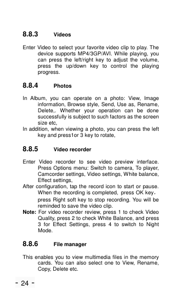 - 24 - 8.8.3 Videos   Enter Video to select your favorite video clip to play. The device supports MP4/3GP/AVI. While playing, you can  press  the  left/right key  to  adjust  the  volume, press  the  up/down  key  to  control  the  playing progress. 8.8.4 Photos In  Album,  you  can  operate  on  a  photo:  View,  Image information, Browse style, Send, Use as, Rename, Delete,.  Whether  your  operation  can  be  done successfully is subject to such factors as the screen size etc, In addition, when viewing a photo, you can press the left key and press1or 3 key to rotate,   8.8.5 Video recorder Enter  Video  recorder  to  see  video  preview  interface. Press Options menu: Switch to camera, To player, Camcorder settings, Video settings, White balance, Effect settings, After configuration, tap the record icon to start or pause. When the recording is completed, press OK key，press Right soft key to stop recording. You will be reminded to save the video clip. Note: For video recorder review, press 1 to check Video Quality, press 2 to check White Balance, and press 3  for  Effect  Settings,  press  4  to  switch  to  Night Mode. 8.8.6 File manager This enables you to view multimedia files in the memory cards. You  can also select one to View, Rename, Copy, Delete etc. 
