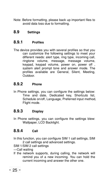 - 25 - Note: Before formatting, please back up important files to avoid data loss due to formatting. 8.9 Settings 8.9.1 Profiles The device provides you with several profiles so that you can customize the following settings to meet your different needs: alert type, ring type, incoming call, ringtone  volume,  message,  message  volume, keypad,  keypad  volume,  power  on,  power  off  , system  alert  prompt  tone  and  answer  mode.  The profiles  available  are  General,  Silent,  Meeting, Outdoor. 8.9.2 Phone In Phone settings, you can configure the settings below: Time  and  date,  Dedicated  key,  Shortcuts  list, Schedule on/off, Language, Preferred input method, Flight mode. 8.9.3 Display   In  Phone  settings,  you  can  configure  the  settings  blew: Wallpaper, LCD Backlight. 8.9.4 Call   In this function, you can configure SIM 1 call settings, SIM 2 call settings and advanced settings. SIM 1/SIM 2 call settings &mdash;Call waiting If  the  network  supports,  during  calling,  the  network  will remind  you  of  a  new  incoming.  You  can  hold  the current incoming and answer the other one. 