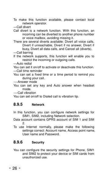 - 26 - To  make  this  function  available,  please  contact  local network operator. &mdash;Call divert Call  divert  is  a  network  function. With  this  function,  an incoming can be diverted to another phone number or voice mailbox, avoiding missing it. There are several diverts available: Divert all voice calls, Divert if unreachable, Divert if no answer, Divert if busy, Divert all data calls, and Cancel all (diverts). &mdash;Call barring If  the  network  supports,  this  function  will  enable  you  to restrict the incoming or outgoing calls. &mdash;Auto redial You can set it on/off to activate or deactivate this function. &mdash;Call time reminder You can set a fixed time or a time period to remind you during your call. -&mdash;Answer mode You  can  set  any  key  and  Auto  answer  when  headset mode. -&mdash;Call vibration You can set on/off to Dialed call is vibration tip. 8.9.5 Network   In  this  function,  you  can  configure  network  settings  for SIM1, SIM2, including Network selection. Data account contains GPRS account of SIM 1 and SIM 2. To  use  Internet  normally,  please  make  the  following settings correct: Account name, Access point name, User name and Password. 8.9.6 Security   You can configure the security settings for Phone,  SIM1 and SIM2 to protect your device or SIM cards from unauthorized use. 
