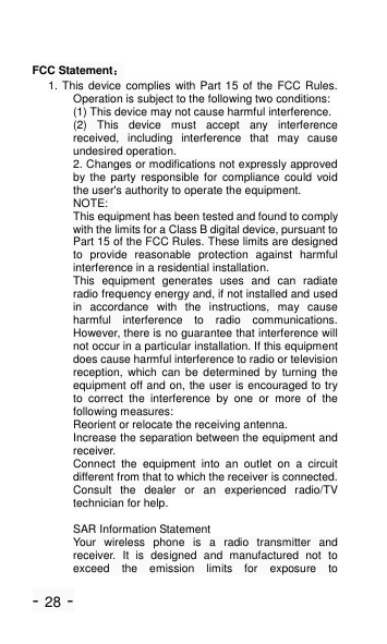 - 28 - FCC Statement： 1. This device complies with Part 15 of the FCC Rules. Operation is subject to the following two conditions: (1) This device may not cause harmful interference. (2)  This  device  must  accept  any  interference received,  including  interference  that  may  cause undesired operation. 2. Changes or modifications not expressly approved by  the  party  responsible  for  compliance  could  void the user's authority to operate the equipment. NOTE:   This equipment has been tested and found to comply with the limits for a Class B digital device, pursuant to Part 15 of the FCC Rules. These limits are designed to  provide  reasonable  protection  against  harmful interference in a residential installation. This  equipment  generates  uses  and  can  radiate radio frequency energy and, if not installed and used in  accordance  with  the  instructions,  may  cause harmful  interference  to  radio  communications. However, there is no guarantee that interference will not occur in a particular installation. If this equipment does cause harmful interference to radio or television reception,  which  can  be  determined  by  turning  the equipment off and on, the user is encouraged to try to  correct  the  interference  by  one  or  more  of  the following measures: Reorient or relocate the receiving antenna. Increase the separation between the equipment and receiver. Connect  the  equipment  into  an  outlet  on  a  circuit different from that to which the receiver is connected.   Consult  the  dealer  or  an  experienced  radio/TV technician for help.  SAR Information Statement Your  wireless  phone  is  a  radio  transmitter  and receiver.  It  is  designed  and  manufactured  not  to exceed  the  emission  limits  for  exposure  to 