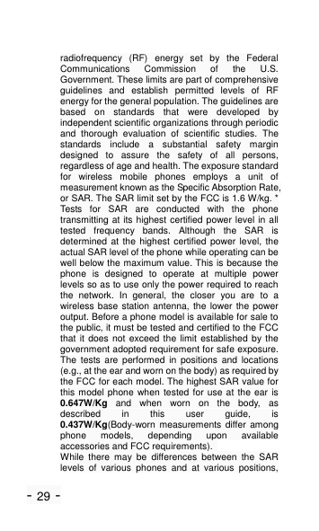 - 29 - radiofrequency  (RF)  energy  set  by  the  Federal Communications  Commission  of  the  U.S. Government. These limits are part of comprehensive guidelines  and  establish  permitted  levels  of  RF energy for the general population. The guidelines are based  on  standards  that  were  developed  by independent scientific organizations through periodic and  thorough  evaluation  of  scientific  studies.  The standards  include  a  substantial  safety  margin designed  to  assure  the  safety  of  all  persons, regardless of age and health. The exposure standard for  wireless  mobile  phones  employs  a  unit  of measurement known as the Specific Absorption Rate, or SAR. The SAR limit set by the FCC is 1.6 W/kg. * Tests  for  SAR  are  conducted  with  the  phone transmitting at its highest certified power level in all tested  frequency  bands.  Although  the  SAR  is determined at the highest certified power level,  the actual SAR level of the phone while operating can be well below the maximum value. This is because the phone  is  designed  to  operate  at  multiple  power levels so as to use only the power required to reach the  network.  In  general,  the  closer  you  are  to  a wireless base station antenna, the lower the  power output. Before a phone model is available for sale to the public, it must be tested and certified to the FCC that it does not exceed the limit established by the government adopted requirement for safe exposure. The  tests  are  performed  in  positions  and  locations (e.g., at the ear and worn on the body) as required by the FCC for each model. The highest SAR value for this model phone when tested for use at  the ear is 0.647W/Kg  and  when  worn  on  the  body,  as described  in  this  user  guide,  is 0.437W/Kg(Body-worn  measurements differ among phone  models,  depending  upon  available accessories and FCC requirements).   While  there  may  be  differences  between  the  SAR levels  of  various  phones  and  at  various  positions, 