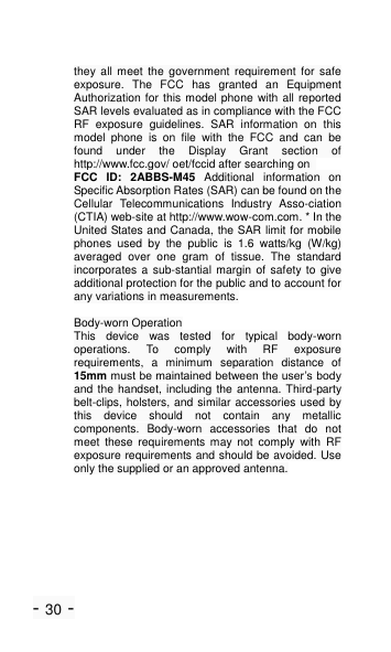 - 30 - they  all  meet  the  government  requirement  for  safe exposure.  The  FCC  has  granted  an  Equipment Authorization for this model phone with all reported SAR levels evaluated as in compliance with the FCC RF  exposure  guidelines.  SAR  information  on  this model  phone  is  on  file  with  the  FCC  and  can  be found  under  the  Display  Grant  section  of http://www.fcc.gov/ oet/fccid after searching on   FCC  ID:  2ABBS-M45  Additional  information  on Specific Absorption Rates (SAR) can be found on the Cellular  Telecommunications  Industry  Asso-ciation (CTIA) web-site at http://www.wow-com.com. * In the United States and Canada, the SAR limit for mobile phones  used  by  the  public  is  1.6  watts/kg  (W/kg) averaged  over  one  gram  of  tissue.  The  standard incorporates a sub-stantial margin  of  safety to give additional protection for the public and to account for any variations in measurements.  Body-worn Operation This  device  was  tested  for  typical  body-worn operations.  To  comply  with  RF  exposure requirements,  a  minimum  separation  distance  of 15mm must be maintained between the user&rsquo;s body and the handset, including the antenna. Third-party belt-clips, holsters, and similar accessories used by this  device  should  not  contain  any  metallic components.  Body-worn  accessories  that  do  not meet  these  requirements  may  not  comply  with  RF exposure requirements and should be avoided. Use only the supplied or an approved antenna.  