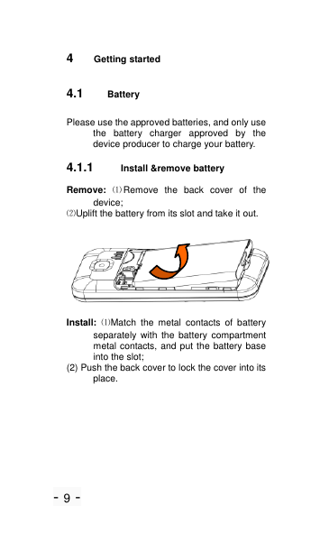 - 9 - 4  Getting started 4.1 Battery Please use the approved batteries, and only use the  battery  charger  approved  by  the device producer to charge your battery.   4.1.1 Install &amp;remove battery Remove:  ⑴Remove  the  back  cover  of  the device; ⑵Uplift the battery from its slot and take it out.  Install: ⑴Match  the  metal  contacts  of  battery separately  with  the  battery  compartment metal contacts, and put the battery base into the slot; (2) Push the back cover to lock the cover into its place. 