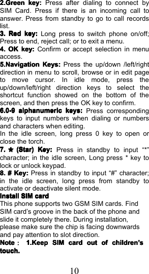 102.Green2.Green2.Green2.Greenkey:key:key:key:Press after dialing to connect bySIM Card. Press if there is an incoming call toanswer. Press from standby to go to call recordslist.3.3.3.3.RedRedRedRedkey:key:key:key:Long press to switch phone on/off;Press to end, reject call; or to exit a menu.4.4.4.4.OKOKOKOKkey:key:key:key:Confirm or accept selection in menuaccess.5.Navigation5.Navigation5.Navigation5.NavigationKeys:Keys:Keys:Keys:Press the up/down /left/rightdirection in menu to scroll, browse or in edit pageto move cursor. In idle mode, press theup/down/left/right direction keys to select theshortcut function showed on the bottom of thescreen, and then press the OK key to confirm.6.0-96.0-96.0-96.0-9alphanumericalphanumericalphanumericalphanumerickeys:keys:keys:keys:Press correspondingkeys to input numbers when dialing or numbersand characters when editing.In the idle screen, long press 0 key to open orclose the torch.7.7.7.7.＊(Star)(Star)(Star)(Star)Key:Key:Key:Key:Press in standby to input &ldquo; * &rdquo;character; in the idle screen, Long press * key tolock or unlock key pad.8.8.8.8.####Key:Key:Key:Key:Press in standby to input &ldquo; # &rdquo; character;in the idle screen, long press from standby toactivate or deactivate silent mode.InstallInstallInstallInstallSIMSIMSIMSIMcardcardcardcardThis phone supports two GSM SIM cards. FindSIM card &rsquo; s groove in t he back of the phone andslide it completely there. During installation,please make sure the chip is facing downwardsand pay attention to slot direction.NoteNoteNoteNote：：：：1.Keep1.Keep1.Keep1.KeepSIMSIMSIMSIMcardcardcardcardoutoutoutoutofofofofchildrenchildrenchildrenchildren&rsquo;&rsquo;&rsquo;&rsquo;sssstouch.touch.touch.touch.