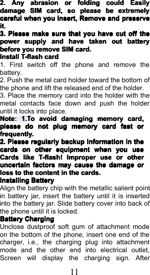 112.2.2.2.AnyAnyAnyAnyabrasionabrasionabrasionabrasionororororfoldingfoldingfoldingfoldingcouldcouldcouldcouldEasilyEasilyEasilyEasilydamagedamagedamagedamageSIMSIMSIMSIMcard,card,card,card,sosososopleasepleasepleasepleasebebebebeextremelyextremelyextremelyextremelycarefulcarefulcarefulcarefulwhenwhenwhenwhenyouyouyouyouinsert,insert,insert,insert,RRRRemoveemoveemoveemoveandandandandpreservepreservepreservepreserveit.it.it.it.3.3.3.3.PleasePleasePleasePleasemakemakemakemakesuresuresuresurethatthatthatthatyouyouyouyouhavehavehavehavecutcutcutcutoffoffoffoffthethethethepowerpowerpowerpowersupplysupplysupplysupplyandandandandhavehavehavehavetakentakentakentakenoutoutoutoutbatterybatterybatterybatterybeforebeforebeforebeforeyouyouyouyouremoveremoveremoveremoveSIMSIMSIMSIMcard.card.card.card.InstallInstallInstallInstallT-flashT-flashT-flashT-flashcardcardcardcard1. First switch off the phone and remove thebattery.2. Push the metal card holder toward the bottom ofthe phone and l ift the released end of the holder.3. Place the memory card into the holder with themetal contacts face down and push the holderuntil it locks into place.NoteNoteNoteNote::::1.1.1.1.TTTTooooavoidavoidavoidavoiddamagdamagdamagdamagingingingingmemorymemorymemorymemorycardcardcardcard,,,,pleasepleasepleasepleasedodododonotnotnotnotplugplugplugplugmemorymemorymemorymemorycardcardcardcardfastfastfastfastororororfrequently.frequently.frequently.frequently.2.2.2.2.PleasePleasePleasePleaseregularlyregularlyregularlyregularlybackupbackupbackupbackupinformationinformationinformationinformationininininthethethethecardscardscardscardsononononotherotherotherotherequipmentequipmentequipmentequipmentwhenwhenwhenwhenyouyouyouyouuseuseuseuseCardsCardsCardsCardslikelikelikelikeT-flash!T-flash!T-flash!T-flash!ImproperImproperImproperImproperuseuseuseuseororororotheotheotheotherrrruncertainuncertainuncertainuncertainfactorsfactorsfactorsfactorsmaymaymaymaycausecausecausecausethethethethedamagedamagedamagedamageororororlosslosslosslosstotototothethethethecontentcontentcontentcontentininininthethethethecards.cards.cards.cards.InstallingInstallingInstallingInstallingBatteryBatteryBatteryBatteryAlign the battery chip with the metallic salient pointin battery jar, insert the battery until it is insertedinto the battery jar. Slide battery cover into back ofthe phone until it is locked.BatteryBatteryBatteryBatteryChargingChargingChargingChargingUnclose dustproof soft gum of attachment modeon the bottom of the phone, insert one end of thecharger, i.e., the charging plug into attachmentmode and the other end into electrical outlet,Screen will display the charging sign. After