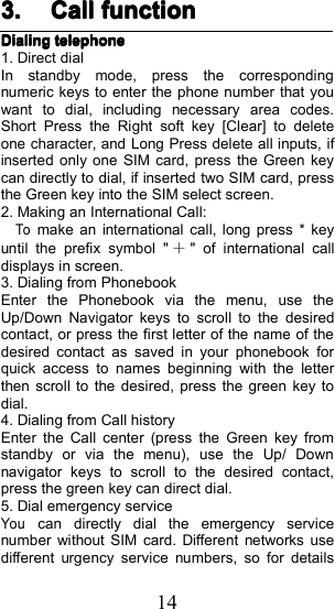 143.3.3.3. CallCallCallCall functionfunctionfunctionfunctionDialingDialingDialingDialingtelephonetelephonetelephonetelephone1. Direct dialIn standby mode, press the correspondingnumeric keys to enter the phone number that youwant to dial, including necessary area codes.Short Press the Right soft key [Clear] to deleteone character, and Long Press delete all inputs, ifinserted only one SIM card, press the Green keycan directly to dial, if inserted two SIM card, pressthe Green key into the SIM select screen.2 . Making an International Call:Tomake an international call, long press * keyuntil the prefix symbol " ＋" of international calldisplays in screen.3 . Dialing from PhonebookEnter the Phonebook via the menu, use theUp/Down Navigator keys to scroll to the desiredcontact, or press the first letter of the name of thedesired contact as saved in your phonebook forquick access to names beginning with the letterthen scroll to the desired, press the green key todial.4 . Dialing from Call historyEnter the Call center (press the Green key fromstandby or via the menu), use the Up/ Downnavigator keys to scroll to the desired contact,press the green key can direct dial.5 . Dial emergency serviceYoucan directly dial the emergency servicenumber without SIM card. Different networks usedifferent urgency service numbers, so for details