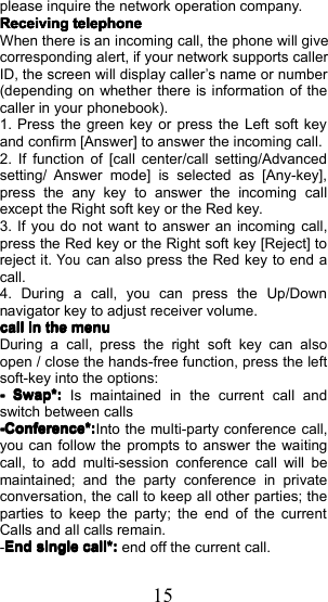 15please inquire the network operation company .ReceivingReceivingReceivingReceivingtelephonetelephonetelephonetelephoneWhen there is an incoming call, the phone will givecorresponding alert, if your network supports callerID, the screen will display caller&rsquo;s name or number(depending on whether there is information of thecaller in your phonebook).1. Press the green key or press the Left soft keyand confirm [ Answer ] to answer the incoming call.2. If function of [ call center /call set ting / Advancedsetting / Answer mode] is selected as [Any - key],p ress the any key to answer the incoming callexcept the Right soft key or the Red key.3. If you do not want to answer an incoming call,press the Red key or the Right soft key [Reject] toreject it.Youcan also press the Red key to end acall.4. During a call, you can press the Up/Downnavigator key to adjust receiver volume.callcallcallcallininininthethethethemenumenumenumenuDuring a call, press the right soft key can alsoopen / close the hands - free function , press the leftsoft-key into the options:----Swap*:Swap*:Swap*:Swap*:Is maintained in the current call andswitch between calls-Conference*:-Conference*:-Conference*:-Conference*:Into the multi-party conference call,you can follow the prompts to answer the waitingcall , to add multi- session conference call will bemaintained ; and the party conference in privateconversation , the call to keep all other parties ; theparties to keep the party ; the end of the currentCalls and all calls remain .-EndEndEndEndsinglesinglesinglesinglecall*call*call*call*::::end off the current call.