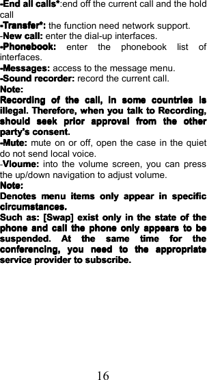 16-End-End-End-Endallallallallcalls*calls*calls*calls*:end off the current call and the holdcall-Transfer*:-Transfer*:-Transfer*:-Transfer*:the function need network support.-NewNewNewNewcall:call:call:call:enter the dial-up interfaces.-Phonebook-Phonebook-Phonebook-Phonebook::::enter the phonebook list ofinterfaces.----MessageMessageMessageMessagessss::::access to the message menu.-Sound-Sound-Sound-Soundrecorderrecorderrecorderrecorder::::record the current call.Note:Note:Note:Note:RecordingRecordingRecordingRecordingofofofofthethethethecall,call,call,call,ininininsomesomesomesomecountriescountriescountriescountriesisisisisillegal.illegal.illegal.illegal.Therefore,Therefore,Therefore,Therefore,whenwhenwhenwhenyouyouyouyoutalktalktalktalktotototoRecording,Recording,Recording,Recording,shouldshouldshouldshouldseekseekseekseekpriorpriorpriorpriorapprovalapprovalapprovalapprovalfromfromfromfromthethethetheotherotherotherotherparty'sparty'sparty'sparty'sconsent.consent.consent.consent.----Mute:Mute:Mute:Mute:mute on or off, open the case in the quietdo not send local voice.-VloumeVloumeVloumeVloume::::into the volume screen, you can pressthe up/down navigation to adjust volume.Note:Note:Note:Note:DenotesDenotesDenotesDenotesmenumenumenumenuitemsitemsitemsitemsonlyonlyonlyonlyappearappearappearappearininininspecificspecificspecificspecificcircumstances.circumstances.circumstances.circumstances.SuchSuchSuchSuchas:as:as:as:[[[[SwapSwapSwapSwap]]]]existexistexistexistonlyonlyonlyonlyininininthethethethestatestatestatestateofofofofthethethethephonephonephonephoneandandandandcallcallcallcallthethethethephonephonephonephoneonlyonlyonlyonlyappearsappearsappearsappearstotototobebebebesuspended.suspended.suspended.suspended.AtAtAtAtthethethethesamesamesamesametimetimetimetimeforforforforthethethetheconferencing,conferencing,conferencing,conferencing,youyouyouyouneedneedneedneedtotototothethethetheappropriateappropriateappropriateappropriateserviceserviceserviceserviceproviderproviderproviderprovidertotototosubscribe.subscribe.subscribe.subscribe.