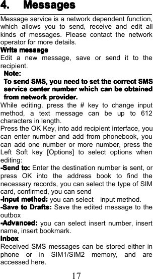 174.4.4.4. MessagesMessagesMessagesMessagesMessage service is a network dependent function,which allows you to send, receive and edit allkinds of messages. Please contact the networkoperator for more details.WriteWriteWriteWritemessagemessagemessagemessageEdit a new message, save or send it to therecipient.Note:Note:Note:Note:TTTToooosendsendsendsendSMS,SMS,SMS,SMS,youyouyouyouneedneedneedneedtotototosetsetsetsetthethethethecorrectcorrectcorrectcorrectSMSSMSSMSSMSserviceserviceserviceservicecentercentercentercenternumbernumbernumbernumberwhichwhichwhichwhichcancancancanbebebebeobtainedobtainedobtainedobtainedfromfromfromfromnetworknetworknetworknetworkprovider.provider.provider.provider.While editing, press the # key to change inputmethod, a text message can be up to 612characters in length.Press the OK Key , into add recipient interface, youcan enter number and add from phonebook, youcan add one number or more number, press theLeft Soft key [Options] to select options whenediting:-Send-Send-Send-Sendtotototo::::Enter the destination number is sent, orpress OK into the address book to find thenecessary records, you can select the type of SIMcard, confirmed, you can send----InputInputInputInputmethod:method:method:method:you can select input method.----SaveSaveSaveSavetotototoDraftsDraftsDraftsDrafts::::Save the edited message to theoutbox-Advanced:-Advanced:-Advanced:-Advanced:you can select insert number, insertname, insert bookmark.InboxInboxInboxInboxReceived SMS messages can be stored either inphone or in SIM1/SIM2 memory, and areaccessed here.