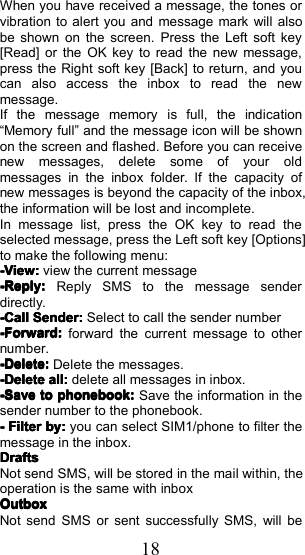 18When you have received a message, the tones orvibration to alert you and message mark will alsobe shown on the screen. Press the Left soft key[Read] or the OK key to read the new message,press the Right soft key [Back] to return, and youcan also access the inbox to read the newmessage.If the message memory is full, the indication&ldquo; Memory full &rdquo; and the message icon will be shownon the screen and flashed. Before you can receivenew messages, delete some of your oldmessages in the inbox folder. If the capacity ofnew messages is beyond the capacity of the inbox,the information will be lost and incomplete.In message list, press the OK key to read theselected message, press the Left soft key [Options]to make the following menu:-View:-View:-View:-View:view the current message-Reply:-Reply:-Reply:-Reply:Reply SMS to the message senderdirectly.-Call-Call-Call-CallSenderSenderSenderSender::::Select to call the sender number-Forward:-Forward:-Forward:-Forward:forward the current message to othernumber.-Delete:-Delete:-Delete:-Delete:Delete the messages.-Delete-Delete-Delete-Deleteall:all:all:all:delete all messages in inbox.-Save-Save-Save-Savetotototophonebook:phonebook:phonebook:phonebook:Save the information in thesender number to the phonebook.----FilterFilterFilterFilterby:by:by:by:you can select SIM1/phone to filter themessage in the inbox.DraftsDraftsDraftsDraftsNot send SMS, will be stored in the mail within, theoperation is the same with inboxOutboxOutboxOutboxOutboxNot send SMS or sent successfully SMS, will be