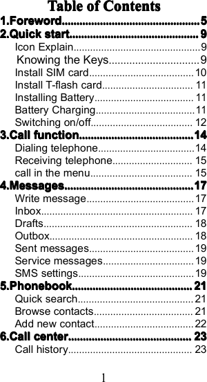 1TableTableTableTable ofofofof ContentsContentsContentsContents1.1.1.1. ForewordForewordForewordForeword............................................................................................................................................................................................55552.2.2.2. QuickQuickQuickQuick startstartstartstart................................................................................................................................................................................9999Icon Explain .............................................. 9Knowing the Keys...............................9Install SIM card ...................................... 10Install T-flash card .................................11Installing Battery ....................................11Battery Charging ....................................11Switching on/off ..................................... 123.3.3.3. CallCallCallCall functionfunctionfunctionfunction ............................................................................................................................................................ 14141414Dialing telephone ................................... 14Receiving telephone ............................. 15call in the menu ..................................... 154.4.4.4. MessagesMessagesMessagesMessages ................................................................................................................................................................................ 17171717Write message ....................................... 17Inbox ....................................................... 17Drafts ...................................................... 18Outbox .................................................... 18Sent messages ...................................... 19Service messages ................................. 19SMS settings .......................................... 195.5.5.5. PhonebookPhonebookPhonebookPhonebook .................................................................................................................................................................... 21212121Quick search .......................................... 21Browse contacts .................................... 21Add new contact .................................... 226.6.6.6. CallCallCallCall centercentercentercenter ........................................................................................................................................................................ 23232323Call history ............................................. 23