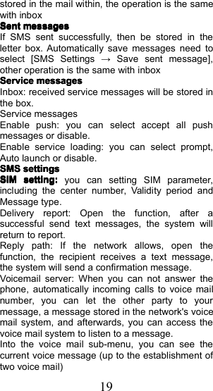 19stored in the mail within, the operation is the samewith inboxSentSentSentSentmessagesmessagesmessagesmessagesIf SMS sent successfully, then be stored in theletter box. Automatically save messages need toselect [ SMS Settings &rarr; Save sent message ],other operation is the same with inboxServiceServiceServiceServicemessagesmessagesmessagesmessagesInbox: received service messages will be stored inthe box.Service messagesEnable push: you can select accept all pushmessages or disable.Enable service loading: you can select prompt,Auto launch or disable.SMSSMSSMSSMSsettingssettingssettingssettingsSIMSIMSIMSIMsetting:setting:setting:setting:you can setting SIM parameter ,including the center number, Validity period andMessage type .Delivery report: Open the function, after asuccessful send text messages, the system willreturn to report .Reply path: If the network allows, open thefunction , the recipient receives a text message,the system will send a confirmation message .Voicemail server: When you can not answer thephone, automatically incoming calls to voice mailnumber, you can let the other party to yourmessage, a message stored in the network's voicemail system, and afterwards, you can access thevoice mail system to listen to a message.Into the voice mail sub-menu, you can see thecurrent voice message (up to the establishment oftwo voice mail)