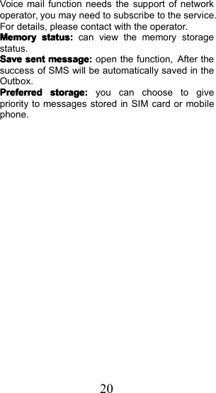 20Voice mail function needs the support of networkoperator, you may need to subscribe to the service.For details, please contact with the operator .MemoryMemoryMemoryMemorystatusstatusstatusstatus::::can view the memory storagestatus.SaveSaveSaveSavesentsentsentsentmessage:message:message:message:open the function, After thesuccess of SMS will be automatically saved in theOutbox .PreferredPreferredPreferredPreferredstorage:storage:storage:storage:you can choose to givepriority to messages stored in SIM card or mobilephone.
