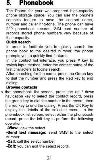215.5.5.5. PhonebookPhonebookPhonebookPhonebookThe Phone for your well-prepared high-capacityphone storage space.Youcan use the phone'scontacts feature to save the contact name,number and caller ring-tone . The phone can save20 0 phonebook records, SIM card number ofrecords stored phone numbers vary because oftheir capacity.QuickQuickQuickQuicksearchsearchsearchsearchIn order to facilitate you to quickly search thephone book to the desired number, the phoneprompts you to quickly find features .In the contact list interface, you press # key toswitch input method, enter the contact name of thefirst characters to locate search .After searching for the name, press the Green keyto dial the number and press the Red key to enddialing.BrowseBrowseBrowseBrowsecontactscontactscontactscontactsIInthephonebooklistscreen,presstheup/downnavigation key to select the contact record, pressthe green key to dial the number in the record, thenthe red key to end the dialing. Press the OK Key todisplay the details of the selected record. In thephonebook list screen, select either the phonebookrecord, press the left key to perform the followingoperation :-View:-View:-View:-View:view the select-Send-Send-Send-Sendtexttexttexttextmessagemessagemessagemessage::::send SMS to the selectnumber-Call-Call-Call-Call::::call the select number-Edit-Edit-Edit-Edit::::you can edit the select record 。