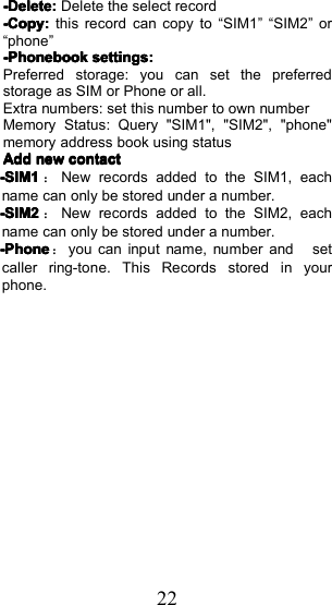 22----Delete:Delete:Delete:Delete:D elete th e select record----Copy:Copy:Copy:Copy:this record can copy to &ldquo; SIM1 &rdquo; &ldquo; SIM2 &rdquo; or&ldquo; phone &rdquo;-Phonebook-Phonebook-Phonebook-Phonebooksettingssettingssettingssettings::::Preferred storage: you can set the preferredstorage as SIM or Phone or all.Extra numbers : set this number to own numberMemory Status : Query "SIM1", "SIM2", "phone"memory address book using statusAddAddAddAddnewnewnewnewcontactcontactcontactcontact-SIM1-SIM1-SIM1-SIM1：New records added to the SIM1, eachname can only be stored under a number.-SIM2-SIM2-SIM2-SIM2：New records added to the SIM 2 , eachname can only be stored under a number.----PPPPhonehonehonehone：you can input name, number and setcaller ring-tone. T his Records stored in yourphone .