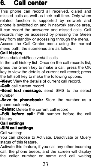 236.6.6.6. CallCallCallCall centercentercentercenterThis phone can record all received , dialed andmissed calls as well as their call time. Only whenrelated function is supported by network andphone is switched on and in network service area,it can record the answered and missed calls. Callrecords may be accessed by pressing the Greenkey from standby or accessing through the menu.Access the Call Center menu using the normalmenu path, the submenus are as follow:CallCallCallCallhistoryhistoryhistoryhistoryMissed/dialed/Received/all callsIn the call history list , Once on the call records list,press the Green key to make a call; press the OKkey to view the details of current call record; pressthe left soft key to make the following options:-View-View-View-View::::View the details of current call record.-Call-Call-Call-Call::::call current record.-Send-Send-Send-Sendtexttexttexttextmessagemessagemessagemessage::::send SMS to the selectnumber----SaveSaveSaveSavetotototophonebookphonebookphonebookphonebook::::Store the number as aphonebook entry.-Delete-Delete-Delete-Delete::::Delete the current call record.-Edit-Edit-Edit-Editbeforebeforebeforebeforecallcallcallcall::::Edit number before the callhistoryCallCallCallCallsettingssettingssettingssettings-SIM-SIM-SIM-SIMcallcallcallcallsettingssettingssettingssettingsCall waiting:You can choose to Activate, Deactivate or Querystatus of this feature.Activate this feature, if you call any other incomingcall, the phone beeps, and the screen will displaythe caller number or name and call waiting