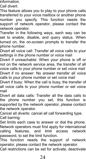24information.Call divert:This feature allows you to play to your phone callstransferred to your voice mailbox or another phonenumber you specify. This function needs thesupport of network operator, please contact thenetwork operator.Transfer in the following ways, each way can beset to enable, disable, and query status. Whenturned on, the on-screen prompts to transfer thephone number.Divert all voice call: Transfer all voice calls to yoursettings in the phone number or voice mailDivert if unreachable: When your phone is off ornot on the network service area, the transfer of allvoice calls to your phone number or set voice mailDivert if no answer: No answer transfer all voicecalls to your phone number or set voice mailDivert if busy: When the call is busy, the transfer ofall voice calls to your phone number or set voicemailDivert all data calls: Transfer all the data calls tothe phone number you set, this function issupported by the network operator, please contactthe network operator.Cancel all diverts: cancel all call forwarding type.Ca ll barring:Set limits each case to answer or dial the phone.Network operators must first apply for internationalcalling features, and limit access networkpassword, to set the limit function.This function needs the support of networkoperator, please contact the network operator.Call restrictions can be set for activate , deactivate