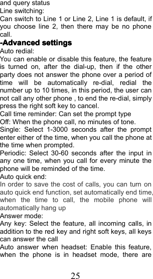 25and query statusLine switching:Can switch to Line 1 or Line 2, Line 1 is default, ifyou choose line 2, then there may be no phonecall.-Advanced-Advanced-Advanced-Advanced settingssettingssettingssettingsAuto redial:Youcan enable or disable this feature, the featureis turned on, after the dial-up, then if the otherparty does not answer the phone over a period oftime will be automatically re-dial, redial thenumber up to 10 times, in this period, the user cannot call any other phone , to end the re-dial, simplypress the right soft key to cancel.C all time reminder: Can set the prompt typeOff: When the phone call, no minutes of tone.Single: Select 1-3000 seconds after the promptenter either of the time, when you call the phone atthe time when prompted.Periodic: Select 30-60 seconds after the input inany one time, when you call for every minute thephone will be reminded of the time.Auto quick end:In order to save the cost of calls , you can turn onauto quick end function , set automatically end time ,when the time to call , the mobile phone willautomatically hang upAnswer mode:Any key: Select the feature, all incoming calls, inaddition to the red key and right soft keys, all keyscan answer the callAuto answer when headset: Enable this feature,when the phone is in headset mode, there are