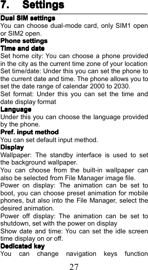 277.7.7.7. SettingsSettingsSettingsSettingsDualDualDualDualSIMSIMSIMSIMsettingssettingssettingssettingsYoucan choose dual-mode card, only SIM1 openor SIM2 open .PhonePhonePhonePhonesettingssettingssettingssettingsTimeTimeTimeTimeandandandanddatedatedatedateSet home city :Youcan choose a phone providedin the city as the current time zone of your locationS et time/ date: Under this you can set the phone tothe current date and time. The phone allows you toset the date range of calendar 2000 to 2030 .Set format : Under this you can set the time anddate display formatLLLLanguageanguageanguageanguageUnder this you can choose the language providedby the phone .Pref.Pref.Pref.Pref.inputinputinputinputmethodmethodmethodmethodYou can set default input method.DisplayDisplayDisplayDisplayW allpaper: The standby interface is used to setthe background wallpaper.Youcan choose from the built-in wallpaper canalso be selected from File Manager image file .Power on display: The animation can be set toboot , you can choose preset animation for mobilephones , but also into the File Manager , select thedesired animation.Power off display: The animation can be set toshutdown , set with the power on displayShow date and time:Youcan set the idle screentime display on or off .DedicatedDedicatedDedicatedDedicatedkeykeykeykeyYou can change navigation keys function