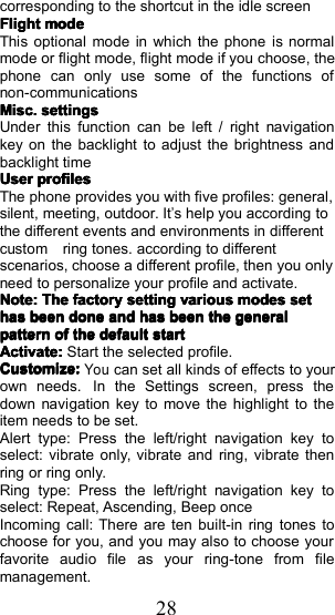 28corresponding to the shortcut in the idle screenFlightFlightFlightFlightmodemodemodemodeThis optiona l mode in which the phone is normalmode or flight mode, flight mode if you choose , thephone can only use some of the functions ofnon- communicationsMisc.Misc.Misc.Misc.settingssettingssettingssettingsUnder this function can be left / right navigationkey on the backlight to adjust the brightness andbacklight timeUserUserUserUserprofilesprofilesprofilesprofilesThe phone provides you with five profiles : general,silent, meeting, outdoor. I t&rsquo;s help you according tothe different events and environments in differentcustom ring tones. according to differentscenarios, choose a different profile, then you onlyneed to personalize your profile and activate.Note:Note:Note:Note:TheTheTheThefactoryfactoryfactoryfactorysettingsettingsettingsettingvariousvariousvariousvariousmodesmodesmodesmodessetsetsetsethashashashasbeenbeenbeenbeendonedonedonedoneandandandandhashashashasbeenbeenbeenbeenthethethethegeneralgeneralgeneralgeneralpatternpatternpatternpatternofofofofthethethethedefaultdefaultdefaultdefaultstartstartstartstartActivate:Activate:Activate:Activate:Start the selected profile.Customize:Customize:Customize:Customize:Youcan set all kinds of effects to yourown needs. In the Settings screen, press thedown navigation key to move the highlight to theitem needs to be set .Alert type: Press the left/right navigation key toselect: vibrate only, vibrate and ring, vibrate thenring or ring only.Ring type: Press the left/right navigation key toselect: Repeat, Ascending, Beep onceIncoming call: There are ten built-in ring tones tochoose for you, and you may also to choose yourfavorite audio file as your ring - tone from filemanagement.