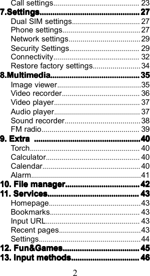 2Call settings ........................................... 237.7.7.7. SettingsSettingsSettingsSettings ............................................................................................................................................................................................ 27272727Dual SIM settings .................................. 27Phone settings ....................................... 27Network settings .................................... 29Security Settings ................................... 29Connectivity ........................................... 32Restore factory settings ........................ 348.8.8.8. MultimediaMultimediaMultimediaMultimedia ........................................................................................................................................................................ 35353535Image viewer .......................................... 35Video recorder ....................................... 36Video player ........................................... 37Audio player ........................................... 37Sound recorder ...................................... 38FM radio ................................................. 399.9.9.9. ExtraExtraExtraExtra ........................................................................................................................................................................................................ 40404040Torch ....................................................... 40Calculator ............................................... 40Calendar ................................................. 40Alarm ....................................................... 4110.10.10.10. FileFileFileFile managermanagermanagermanager ............................................................................................................................................ 4242424211.11.11.11. ServicesServicesServicesServices............................................................................................................................................................................43434343Homepage .............................................. 43Bookmarks ............................................. 43Input URL ............................................... 43Recent pages ......................................... 43Settings ................................................... 4412.12.12.12. Fun&amp;GamesFun&amp;GamesFun&amp;GamesFun&amp;Games................................................................................................................................................4545454513.13.13.13. InputInputInputInput methodsmethodsmethodsmethods ................................................................................................................................ 46464646
