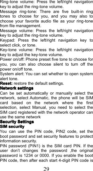 29Ring-tone volume: Press the left/right navigationkey to adjust the ring-tone volume.Message ring-tone: There are five built-in ringtones to choose for you, and you may also tochoose your favorite audio file as your ring - tonefrom file management.Message volume: Press the left/right navigationkey to adjust the ring-tone volume.Keypad: Press the left/right navigation key toselect click, or tone.Key-tone volume: Press the left/right navigationkey to adjust the key-tone volume.Power on/off: Phone preset five tone to choose foryou, you can also choose silent to turn off thepower on/off tone.System alert:You can set whether to open systemalert tone.Reset:Reset:Reset:Reset:restore the default settings.NetworkNetworkNetworkNetworksettingssettingssettingssettingsCan be set automatically or manually select thenetwork, select Automatic, the phone will be SIMcard based on the network where the firstselection, select Manual , you need to select theSIM card registered with the network operator canuse the same networkSecuritySecuritySecuritySecuritySettingsSettingsSettingsSettingsSIMSIMSIMSIMsecuritysecuritysecuritysecurityYoucan use the PIN code, PIN2 code, set theboot password and set security features to protectinformation security.PIN password (PIN1) is the SIM card PIN. If theuser don &rsquo; t changes the password ,the originalpassword is 1234 or 0000. If you enable the bootPIN code, then after each start 4-digit PIN code is