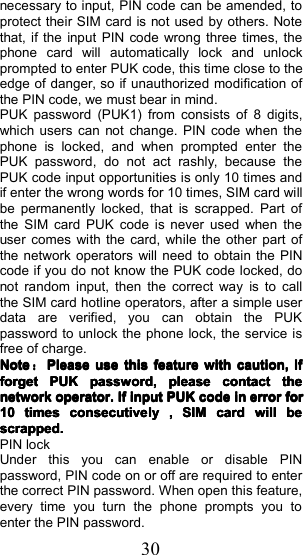 30necessary to input, PIN code can be amended, toprotect their SIM card is not used by others. Notethat, if the input PIN code wrong three times, thephone card will automatically lock and unlockprompted to enter PUK code, this time close to theedge of danger, so if unauthorized modification ofthe PIN code, we must bear in mind.PUK password (PUK1) from consists of 8 digits,which users can not change. PIN code when thephone is locked, and when prompted enter thePUK password , do not act rashly, because thePUK code input opportunities is only 10 times andif enter the wrong words for 10 times, SIM card willbe permanently locked, that is scrapped. Part ofthe SIM card PUK code is never used when theuser comes with the card, while the other part ofthe network operators will need to obtain the PINcode if you do not know the PUK code locked, donot random input, then the correct way is to callthe SIM card hotline operators, after a simple userdata are verified, you can obtain the PUKpassword to unlock the phone lock, the service isfree of charge.NoteNoteNoteNote：：：：PleasePleasePleasePleaseuseuseuseusethisthisthisthisfeaturefeaturefeaturefeaturewithwithwithwithcaution,caution,caution,caution,ififififforgetforgetforgetforgetPUKPUKPUKPUKpassword,password,password,password,pleasepleasepleasepleasecontactcontactcontactcontactthethethethenetworknetworknetworknetworkoperator.operator.operator.operator.IfIfIfIfinputinputinputinputPUKPUKPUKPUKcodecodecodecodeininininerrorerrorerrorerrorforforforfor10101010timestimestimestimesconsecutiveconsecutiveconsecutiveconsecutivelylylyly,,,,SIMSIMSIMSIMcardcardcardcardwillwillwillwillbebebebescrapped.scrapped.scrapped.scrapped.PIN lockUnder this you can enable or disable PINpassword , PIN code on or off are required to enterthe correct PIN password . When open this feature,every time you turn the phone prompts you toenter the PIN password .