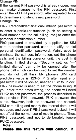 31Change PINIf the current PIN password is already open, youcan make changes to the PIN password . Firstenter the old PIN password , after repeated twiceto determine and identify new password.Change PIN2PIN2 （PersonalIdentificationNumber2 ）password isto enter a particular function (such as setting afixed number, set the call billing, etc.) to enter thepersonal identification number.Pin2 password is provided by suppliers for SIMcard to another password, used to qualify the dialpersonal identification password , Mainly used toeliminate the call cost information, set the phonecalls and the billing currency unit, the cost limitfunction, limited dial-up ("Security settings "---"limited dial-up" can only be opened after thephone call which can be used to set the numberand do not call this). My phone's S IM cardpredictive value is 12345. Pin2 after input errorpassword 3 will be locked, needed Puk2 to unlock.PIN2 password is used to set the phone billing. Ifyou enter three times wrong, the phone will needPUK2 unlock password , the process described inthe previous PIN password , PUK password thesame. However, both the password and networkSIM card billing and modify the internal data, it willnot open, and even if PIN2 password locked, it willnot affect the normal use of mobile phones. Thus,PIN2 password , and not to deliberately ignorePUK2 password .Note:Note:Note:Note:PleasePleasePleasePleaseuseuseuseusethisthisthisthisfeaturefeaturefeaturefeaturewithwithwithwithcaution,caution,caution,caution,IfIfIfIf