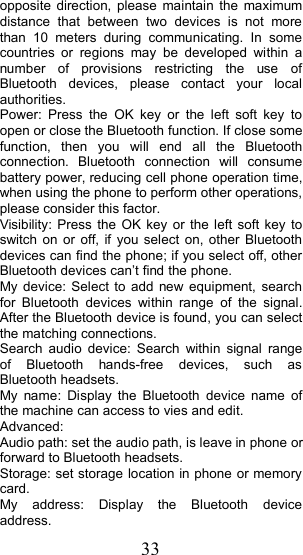 33opposite direction, please maintain the maximumdistance that between two devices is not morethan 10 meters during communicating. In somecountries or regions may be developed within anumber of provisions restricting the use ofBluetooth devices, please contact your localauthorities.Power : Press the OK key or the left soft key toopen or close the Bluetooth function. If close somefunction, then you will end all the Bluetoothconnection. Bluetooth connection will consumebattery power, reducing cell phone operation time,when using the phone to perform other operations,please consider this factor.V isibility : Press the OK key or the left soft key toswitch on or off , if you select on , other Bluetoothdevices can find the phone ; if you select off, otherBluetooth devices can &rsquo; t find the phone.My device : Select to add new equipment, searchfor Bluetooth devices within range of the signal.After the Bluetooth device is found, you can selectthe matching connections.Search audio device: Search within signal rangeof Bluetooth hands-free devices, such asBluetooth headsets.My name: Display the Bluetooth device name ofthe machine can access to vies and edit.Advanced:Audio path: set the audio path, is leave in phone orforward to Bluetooth headsets.Storage : set storage location in phone or memorycard.My address : Display the Bluetooth deviceaddress.