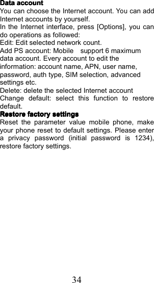 34DataDataDataDataaccountaccountaccountaccountYouc an choose the Internet account.Youc an addInternet accounts by yourself .In the Internet interface, press [Options], you cando operations as followed:Edit: Edit selected network count.Add PS account: Mobile support 6 maximumdata account. E very account to edit theinformation : account name, APN, user name,password, auth type, SIM selection, advancedsettings etc.Delete: delete the selected Internet accountChange default: select this function to restoredefault.RestoreRestoreRestoreRestorefactoryfactoryfactoryfactorysettingssettingssettingssettingsReset the parameter value mobile phone, makeyour phone reset to default settings. Please entera privacy password (initial password is 1234),restore factory settings.