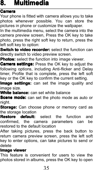 358.8.8.8. MultimediaMultimediaMultimediaMultimediaCameraCameraCameraCameraYour phone is fitted with camera allows you to takephotos whenever possible.Youcan store thepictures in phone or customize the wallpaper.In the multimedia menu, select the camera into thecamera preview screen, Press the OK key to takephoto, press the right soft key to return, press theleft soft key to option:SwitchSwitchSwitchSwitchtotototovideovideovideovideorecorder:recorder:recorder:recorder:select the function candirectly switch to video preview screen.Photos:Photos:Photos:Photos:select the function into image viewer.CameraCameraCameraCamerasettings:settings:settings:settings:Press the OK key to adjust thefollowing options, including Anti-flicker and Delaytimer, Profile that is complete, press the left softkey or the OK key to confirm the current setting .ImageImageImageImagesettings:settings:settings:settings:can set the image quality andimage size.WWWWhitehitehitehitebalance:balance:balance:balance:can set white balanceSceneSceneSceneScenemode:mode:mode:mode:can set the photo mode as auto ornight.Storage:Storage:Storage:Storage:Can choose phone or memory card asthe storage locationRestoreRestoreRestoreRestoredefault:default:default:default:select the function andconfirmed, the camera parameters can berestored to the default locationAfter taking pictures, press the back button toreturn camera preview screen, press the left softkey to enter options, can take pictures to send ordeleteImageImageImageImageviewerviewerviewerviewerThis feature is convenient for users to view thephotos stored in albums, press the OK key to open
