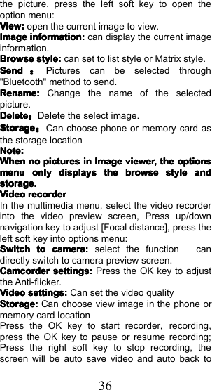 36the picture, press the left soft key to open theoption menu:View:View:View:View:open the current image to view.ImageImageImageImageinformation:information:information:information:can display the current imageinformation.BrowseBrowseBrowseBrowsestyle:style:style:style:can set to list style or Matrix style.SendSendSendSend：Pictures can be selected through"Bluetooth" method to send.Rename:Rename:Rename:Rename:Change the name of the selectedpicture.DeleteDeleteDeleteDelete：Delete the select image.StorageStorageStorageStorage：Can choose phone or memory card asthe storage locationNote:Note:Note:Note:WhenWhenWhenWhennonononopicturespicturespicturespicturesininininImageImageImageImageviewerviewerviewerviewer,,,,thethethetheoptionsoptionsoptionsoptionsmenumenumenumenuonlyonlyonlyonlydisplaysdisplaysdisplaysdisplaysthethethethebrowsbrowsbrowsbrowseeeestylestylestylestyleandandandandstorage.storage.storage.storage.VideoVideoVideoVideorecorderrecorderrecorderrecorderIn the multimedia menu, select the video recorderinto the video preview screen, Press up/downnavigation key to adjust [Focal distance], press theleft soft key into options menu:SwitchSwitchSwitchSwitchtotototocamera:camera:camera:camera:select the function candirectly switch to camera preview screen.CamcorderCamcorderCamcorderCamcordersettings:settings:settings:settings:Press the OK key to adjustthe Anti-flicker.VideoVideoVideoVideosettings:settings:settings:settings:Can set the video qualityStorage:Storage:Storage:Storage:Can choose view image in the phone ormemory card locationPress the OK key to start recorder, recording ,press the OK key to pause or resume recording;Press the right soft key to stop recording, thescreen will be auto save video and auto back to