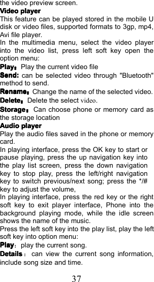 37the video preview screen.VideoVideoVideoVideoplayerplayerplayerplayerThis feature can be played stored in the mobile Udisk or video files, supported formats to 3gp, mp4,Avi file player.I n the multimedia menu, select the video playerinto the video list, press left soft key open theoption menu:PlayPlayPlayPlay：Play the current video fileSend:Send:Send:Send:can be selected video through "Bluetooth"method to send.RenameRenameRenameRename：Change the name of the selected video .DeleteDeleteDeleteDelete：Delete the select video .StorageStorageStorageStorage：Can choose phone or memory card asthe storage locationAudioAudioAudioAudioplayerplayerplayerplayerPlay the audio files saved in the phone or memorycard.In playing interface, press the OK key to start orpause playing, press the up navigation key intothe play list screen, press the down navigationkey to stop play, press the left/right navigat ionkey to switch previous/next song; press the */#key to adjust the volume,In playing interface, press the red key or the rightsoft key to exit player interface, Phone into thebackground playing mode, while the idle screenshows the name of the music.Press the left soft key into the play list, play the leftsoft key into option menu :PlayPlayPlayPlay：play the current song.DetailsDetailsDetailsDetails：can view the current song information,include song size and time.