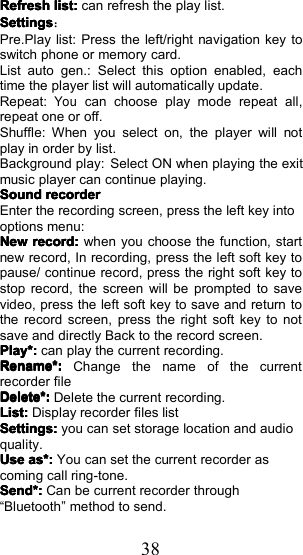 38RefreshRefreshRefreshRefreshlist:list:list:list:can refresh the play list.SettingsSettingsSettingsSettings：Pre. P lay list: Press the left/right navigation key toswitch phone or memory card.List auto gen.: Select this option enabled, eachtime the player list will automatically update .Repeat:Youcan choose play mode repeat all,repeat one or off.Shuffle: When you select on , the player will notplay in order by list .Background play: Select ON when playing the exitmusic player can continue playing .SoundSoundSoundSoundrecorderrecorderrecorderrecorderEnter the recording screen, press the left key intooptions menu:NewNewNewNewrecord:record:record:record:when you choose the function, startnew record, In recording, press the left soft key topause/ continue record, press the right soft key tostop record, the screen will be prompted to savevideo, press the left soft key to save and return tothe record screen, press the right soft key to notsave and directly Back to the record screen.Play*:Play*:Play*:Play*:can play the current recording.Rename*:Rename*:Rename*:Rename*:Change the name of the currentrecorder fileDelete*:Delete*:Delete*:Delete*:Delete the current recording.List:List:List:List:Display recorder files listSettings:Settings:Settings:Settings:you can set storage location and audioquality.UseUseUseUseas*:as*:as*:as*:You can set the current recorder ascoming call ring-tone.Send*:Send*:Send*:Send*:Can be current recorder through&ldquo; Bluetooth &rdquo; method to send.