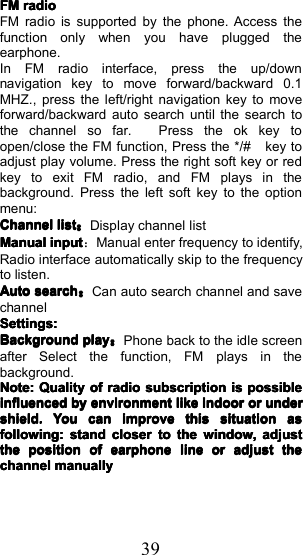 39FMFMFMFMradioradioradioradioFM radio is supported by the phone. Access thefunction only when you have plugged theearphone.In FM radio interface, press the up/downnavigation key to move forward/backward 0.1MHZ. , press the left/right navigation key to moveforward/backward auto search until the search tothe channel so far. P ress the ok key toopen/close the FM function, Press the */# key toadjust play volume. Press the right soft key or redkey to exit FM radio , and FM plays in thebackground. Press the left soft key to the optionmenu:ChannelChannelChannelChannellistlistlistlist：Display channel listManualManualManualManualinputinputinputinput：Manual enter frequency to identify,Radio interface automatically skip to the frequencyto listen.AutoAutoAutoAutosearchsearchsearchsearch：Can auto search channel and savechannelSettings:Settings:Settings:Settings:BackgroundBackgroundBackgroundBackgroundplayplayplayplay：Phone back to the idle screenafter Select the function, FM plays in thebackground.Note:Note:Note:Note:QualityQualityQualityQualityofofofofradioradioradioradiosubscriptionsubscriptionsubscriptionsubscriptionisisisispossiblepossiblepossiblepossibleinfluencedinfluencedinfluencedinfluencedbybybybyenvironmentenvironmentenvironmentenvironmentlikelikelikelikeindoorindoorindoorindoorororororunderunderunderundershield.shield.shield.shield.YouYouYouYoucancancancanimproveimproveimproveimprovethisthisthisthissituationsituationsituationsituationasasasasfollowing:following:following:following:standstandstandstandcloserclosercloserclosertotototothethethethewindow,window,window,window,adjustadjustadjustadjustthethethethepositionpositionpositionpositionofofofofearphoneearphoneearphoneearphonelinelinelinelineororororadjustadjustadjustadjustthethethethechannelchannelchannelchannelmanuallymanuallymanuallymanually
