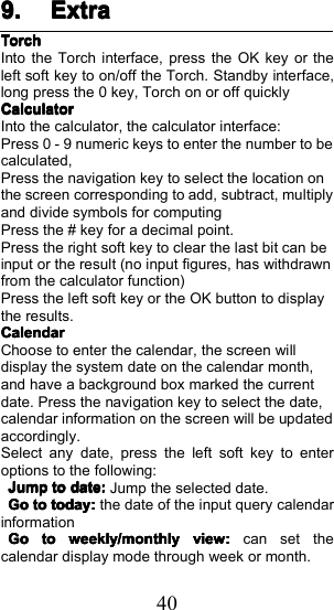 409.9.9.9. ExtraExtraExtraExtraTorchTorchTorchTorchI nto the Torch interface, press the OK key or theleft soft key to on/off the Torch. Standby interface,long press the 0 key, Torch on or off quicklyCalculatorCalculatorCalculatorCalculatorInto the calculator, the calculator interface:Press 0 - 9 numeric keys to enter the number to becalculated,Press the navigation key to select the location onthe screen corresponding to add, subtract, multiplyand divide symbols for computingPress the # key for a decimal point.Press the right soft key to clear the last bit can beinput or the result (no input figures, has withdrawnfrom the calculator function)Press the left soft key or the OK button to displaythe results.CalendarCalendarCalendarCalendarChoose to enter the calendar, the screen willdisplay the system date on the calendar month,and have a background box marked the currentdate. Press the navigation key to select the date,calendar information on the screen will be updatedaccordingly.Select any date, press the left soft key to enteroptions to the following:JumpJumpJumpJumptotototodate:date:date:date:Jump the selected date.GoGoGoGotototototoday:today:today:today:the date of the input query calendarinformationGoGoGoGototototoweekly/monthlyweekly/monthlyweekly/monthlyweekly/monthlyview:view:view:view:can set thecalendar display mode through week or month.