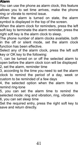 41AlarmAlarmAlarmAlarmYoucan use the phone as alarm clock, this featureallows you to set time arrives, make the phonering or vibrate to remind issue.When the alarm is turned on state, the alarmsymbol is displayed in the top of the screen.When the alarm clock for reminders, press the leftsoft key to terminate the alarm reminder, press theright soft key is the alarm clock to sleep .The phone number of alarm clocks available , bothin the off or silent mode , set the alarm clockfunction has been effective.Select any of the alarm clock , press the left softkey or OK key to the following:1, can be turned on or off the selected alarm toopen before the alarm clock icon will be displayed2, set the alarm, reminder time3 , according to the time you need to set the alarmclock to remind the period of a day, week orcustom to be reminded of a few days4, the selected option when the alarm time toremind ring-tone5 , you can set the alarm time to remind theselected mode : ring and vibration, ring , vibration6 , you can set sleep timeSet the required entry, press the right soft key tosave and return directly .